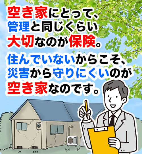 空き家にとって、管理と同じくらい大切なのが保険。 住んでいないからこそ、災害から守りにくいのが空き家なのです。
